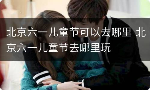北京六一儿童节可以去哪里 北京六一儿童节去哪里玩