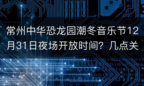 常州中华恐龙园潮冬音乐节12月31日夜场开放时间？几点关门？