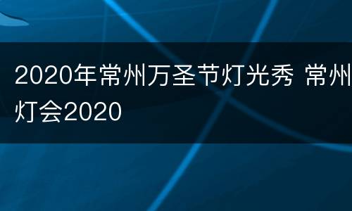 2020年常州万圣节灯光秀 常州灯会2020