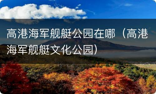 高港海军舰艇公园在哪（高港海军舰艇文化公园）