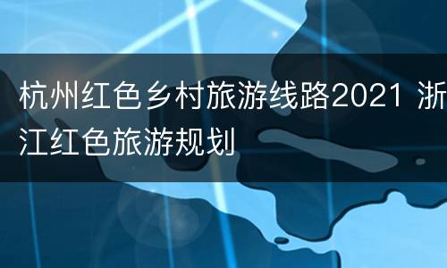 杭州红色乡村旅游线路2021 浙江红色旅游规划
