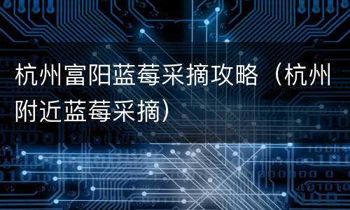 杭州富阳蓝莓采摘攻略（杭州附近蓝莓采摘）