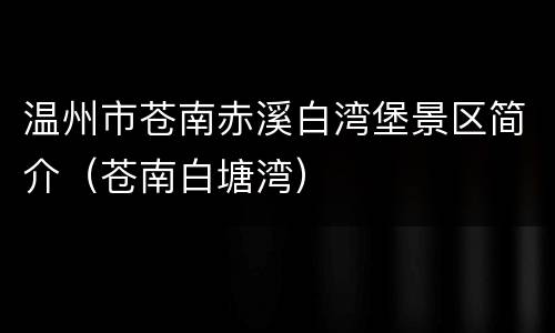温州市苍南赤溪白湾堡景区简介（苍南白塘湾）