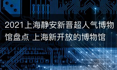 2021上海静安新晋超人气博物馆盘点 上海新开放的博物馆
