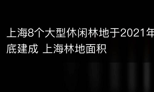 上海8个大型休闲林地于2021年底建成 上海林地面积
