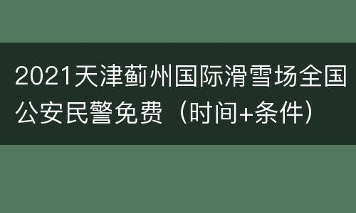 2021天津蓟州国际滑雪场全国公安民警免费（时间+条件）