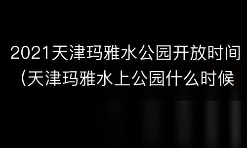 2021天津玛雅水公园开放时间（天津玛雅水上公园什么时候开业的）