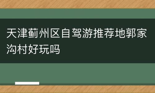 天津蓟州区自驾游推荐地郭家沟村好玩吗