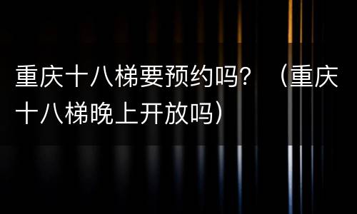 重庆十八梯要预约吗？（重庆十八梯晚上开放吗）