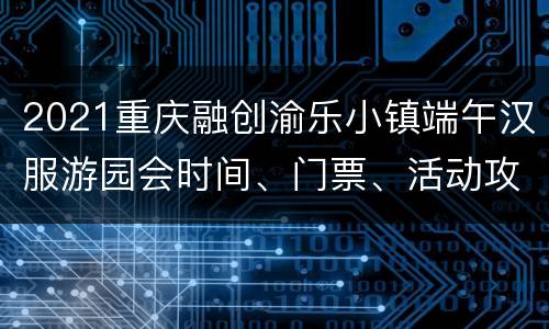 2021重庆融创渝乐小镇端午汉服游园会时间、门票、活动攻略