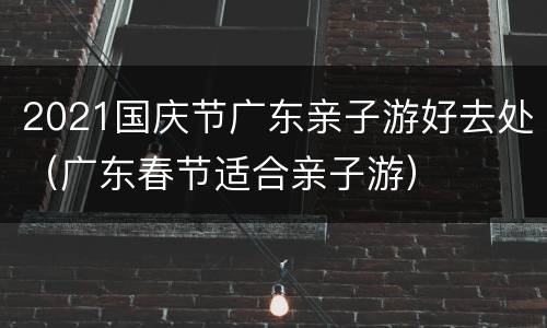 2021国庆节广东亲子游好去处（广东春节适合亲子游）