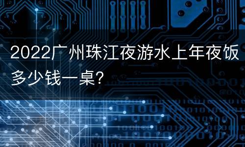 2022广州珠江夜游水上年夜饭多少钱一桌？