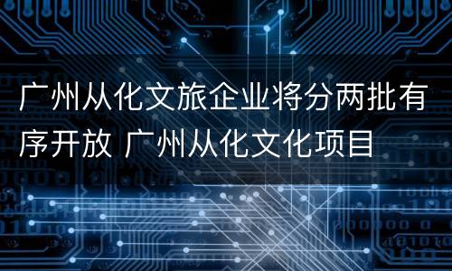 广州从化文旅企业将分两批有序开放 广州从化文化项目