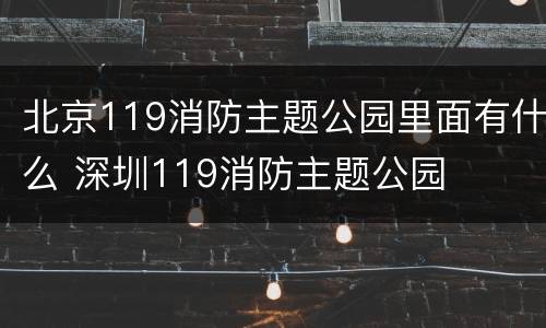 北京119消防主题公园里面有什么 深圳119消防主题公园