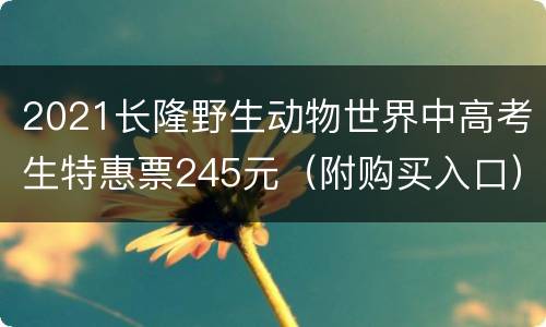 2021长隆野生动物世界中高考生特惠票245元（附购买入口）