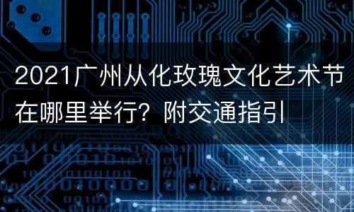 2021广州从化玫瑰文化艺术节在哪里举行？附交通指引