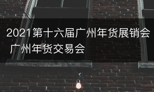 2021第十六届广州年货展销会 广州年货交易会