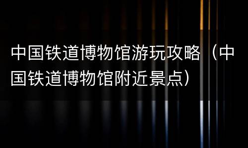 中国铁道博物馆游玩攻略（中国铁道博物馆附近景点）