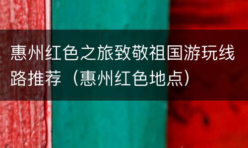 惠州红色之旅致敬祖国游玩线路推荐（惠州红色地点）