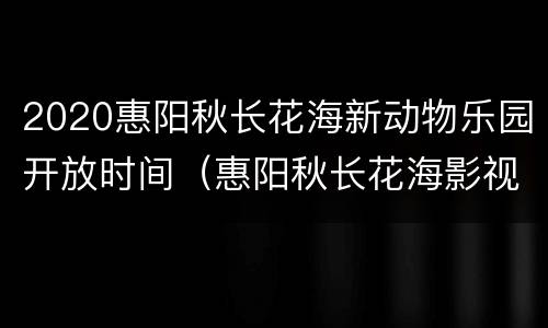 2020惠阳秋长花海新动物乐园开放时间（惠阳秋长花海影视基地营业时间几点到几点）