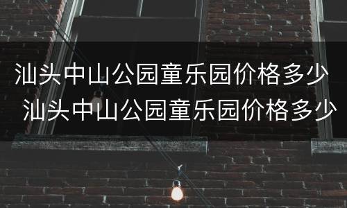 汕头中山公园童乐园价格多少 汕头中山公园童乐园价格多少钱一平