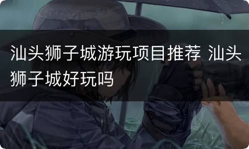 汕头狮子城游玩项目推荐 汕头狮子城好玩吗