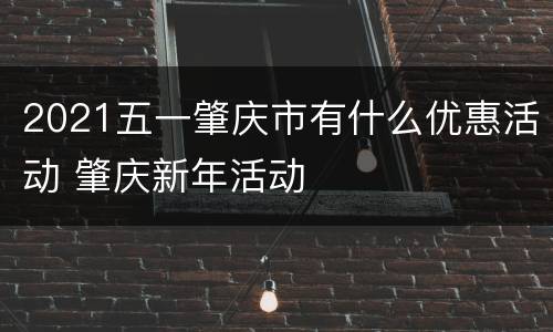 2021五一肇庆市有什么优惠活动 肇庆新年活动