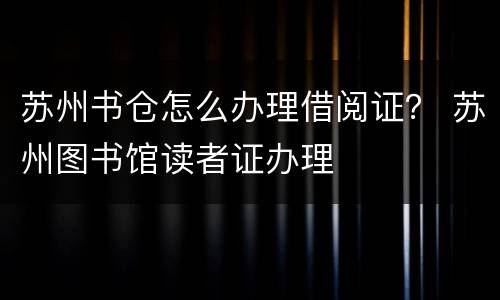 苏州书仓怎么办理借阅证？ 苏州图书馆读者证办理