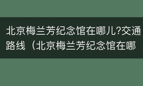 北京梅兰芳纪念馆在哪儿?交通路线（北京梅兰芳纪念馆在哪里）