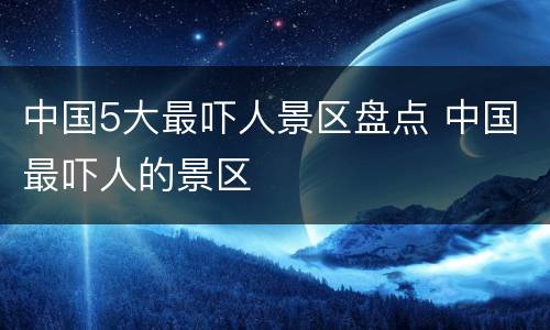 中国5大最吓人景区盘点 中国最吓人的景区