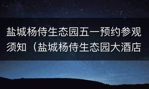 盐城杨侍生态园五一预约参观须知（盐城杨侍生态园大酒店订餐电话）
