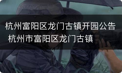 杭州富阳区龙门古镇开园公告 杭州市富阳区龙门古镇