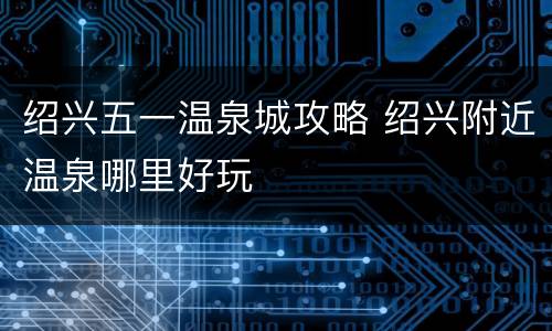 绍兴五一温泉城攻略 绍兴附近温泉哪里好玩