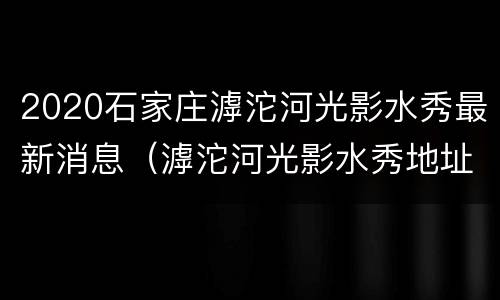 2020石家庄滹沱河光影水秀最新消息（滹沱河光影水秀地址）