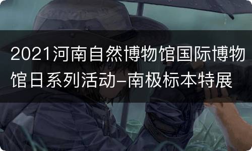 2021河南自然博物馆国际博物馆日系列活动-南极标本特展