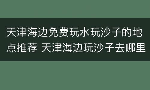 天津海边免费玩水玩沙子的地点推荐 天津海边玩沙子去哪里