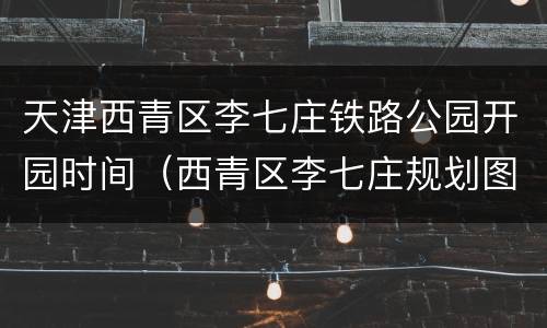 天津西青区李七庄铁路公园开园时间（西青区李七庄规划图）