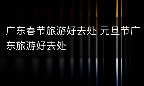 广东春节旅游好去处 元旦节广东旅游好去处