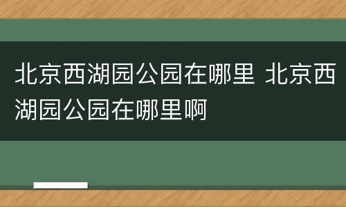 北京西湖园公园在哪里 北京西湖园公园在哪里啊