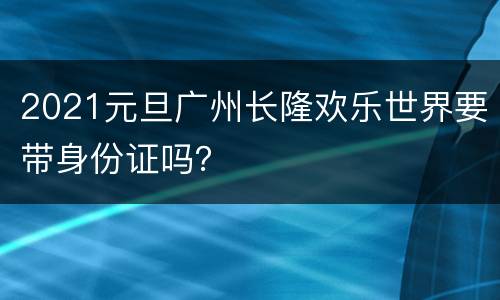 2021元旦广州长隆欢乐世界要带身份证吗？