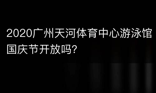 2020广州天河体育中心游泳馆国庆节开放吗？