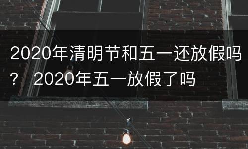 2020年清明节和五一还放假吗？ 2020年五一放假了吗