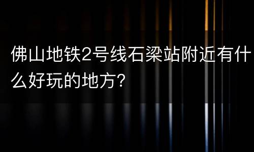 佛山地铁2号线石梁站附近有什么好玩的地方？