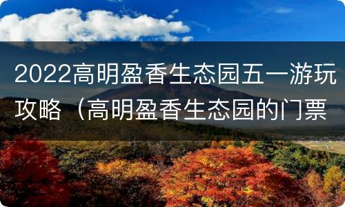 2022高明盈香生态园五一游玩攻略（高明盈香生态园的门票是多少）