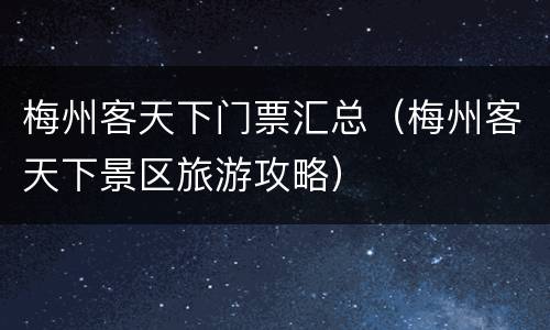 梅州客天下门票汇总（梅州客天下景区旅游攻略）