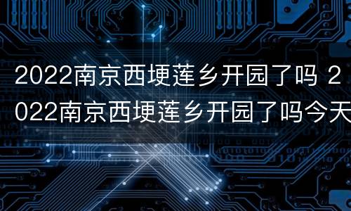 2022南京西埂莲乡开园了吗 2022南京西埂莲乡开园了吗今天