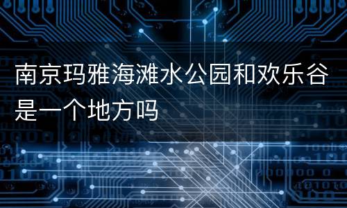 南京玛雅海滩水公园和欢乐谷是一个地方吗
