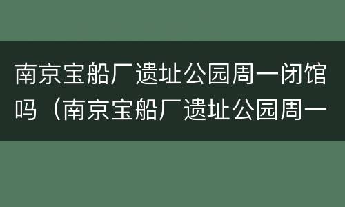 南京宝船厂遗址公园周一闭馆吗（南京宝船厂遗址公园周一闭馆吗现在）