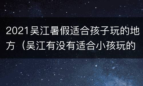 2021吴江暑假适合孩子玩的地方（吴江有没有适合小孩玩的地方）