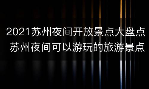 2021苏州夜间开放景点大盘点 苏州夜间可以游玩的旅游景点
